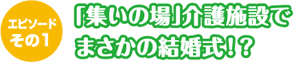 エピソードその１「集いの場」介護施設でまさかの結婚式！？