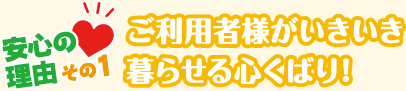 安心の理由その１ご利用者様がいきいき暮らせる心くばり!