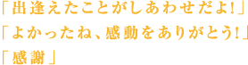 「出逢えたことがしあわせだよ！」「よかったね、感動をありがとう！」「感謝」
