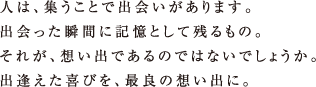 人は、集うことで出会いがあります。出会った瞬間に記憶として残るもの。それが、想い出であるのではないでしょうか。出逢えた喜びを、最良の想い出に。