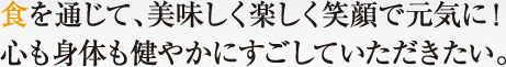 食を通じて、美味しく楽しく笑顔で元気に！心も身体も健やかにすごしていただきたい。