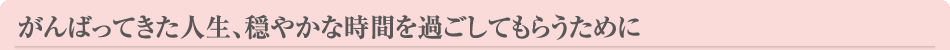 がんばってきた人生、穏やかな時間を過ごしてもらうために