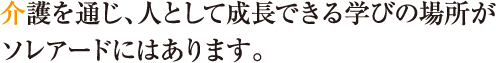 介護を通じ、人として成長できる学びの場所がソレアードにはあります。